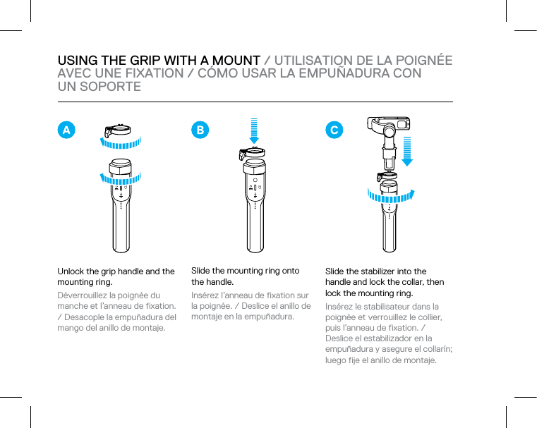 USING THE GRIP WITH A MOUNT / UTILISATION DE LA POIGNÉE AVEC UNE FIXATION / CÓMO USAR LA EMPUÑADURA CON  UN SOPORTEUnlock the grip handle and the mounting ring.Déverrouillez la poignée du manche et l’anneau de fixation. / Desacople la empuñadura del mango del anillo de montaje.Slide the stabilizer into the handle and lock the collar, then lock the mounting ring.Insérez le stabilisateur dans la poignée et verrouillez le collier, puis l’anneau de fixation. / Deslice el estabilizador en la empuñadura y asegure el collarín; luego fije el anillo de montaje.Slide the mounting ring onto  the handle.Insérez l’anneau de fixation sur la poignée. / Deslice el anillo de montaje en la empuñadura.