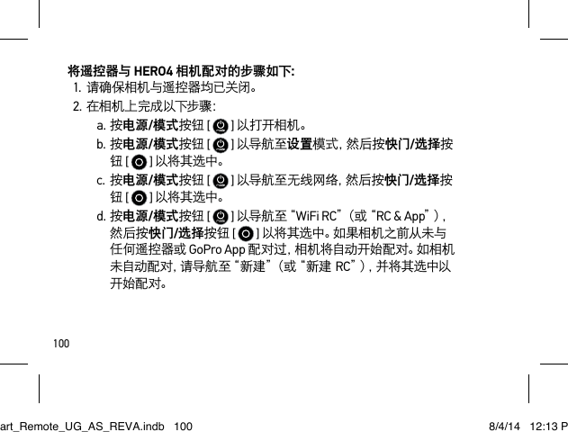 100将遥控器与 HERO4 相机配对的步骤如下：1.请确保相机与遥控器均已关闭。2.在相机上完成以下步骤：a.按电源/模式按钮 [   ] 以打开相机。b.按电源/模式按钮 [   ] 以导航至设置模 式 ，然 后 按 快门/选择按钮 [   ] 以将其选中。c.按电源/模式按钮 [   ] 以导航至无线网络，然 后 按 快门/选择按钮 [   ] 以将其选中。d.按电源/模式按钮 [   ] 以 导 航 至“ WiFi RC”（ 或 “ RC &amp; App”）， 然后按快门/选择按钮 [   ] 以将其选中。如果相机之前从未与任何遥控器或 GoPro App 配对过，相机将自动开始配对。如相机未自动配对，请导航至“新建”（或“新建RC”），并 将 其 选 中 以开始配 对。Smart_Remote_UG_AS_REVA.indb   100 8/4/14   12:13 PM