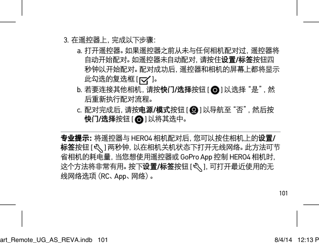 1013.在遥控器上，完成以下步骤：a.打开遥控器。如果遥控器之前从未与任何相机配对过，遥控器将自动开始配对。如遥控器未自动配对，请按住设置/标签按钮四秒钟以开始配对。配对成功后，遥控器和相机的屏幕上都将显示此勾选的复选框 [   ]。b.若要连接其他相机，请按快门/选择按钮 [   ] 以 选 择 “ 是 ”， 然后重新执行配对流程。c. 配 对 完 成 后 ，请 按 电源/模式按钮 [   ] 以 导 航 至 “ 否 ”，然 后 按 快门/选择按钮 [   ] 以将其选中。专业提示：将遥控器与 HERO4 相机配对后，您可以按住相机上的设置/标签按钮 [  ] 两秒钟，以在相机关机状态下打开无线网络。此方法可节省相机的耗电量，当您想使用遥控器或 GoPro App 控制 HERO4 相机 时，这 个 方 法 将 非 常 有 用 。按 下 设置/标签按钮 [  ]，可 打 开 最 近 使 用 的 无线 网 络 选 项（ RC、App、网 络 ）。Smart_Remote_UG_AS_REVA.indb   101 8/4/14   12:13 PM