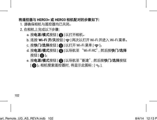 102将遥控器与 HERO3+ 或 HERO3 相机配对的步骤如下：1.请确保相机与遥控器均已关闭。2.在相机上完成以下步骤：a.按电源/模式按钮 [   ] 以打开相机。b.连按Wi-Fi 开/关按钮 [   ] 两次以打开 Wi-Fi 并进入 Wi-Fi 菜单。c.按快门/选择按钮 [   ] 以打开 Wi-Fi 菜单 [   ]。d.按电源/模式按钮 [   ] 以导航至 “Wi-Fi RC”，然 后 按 快门/选择按钮 [   ]。e.按电源/模式按钮 [   ] 以 导 航 至“ 新 建 ”，然 后 按 快门/选择按钮  [   ]。相机搜索遥控器时，将显示此图标：[   ].Smart_Remote_UG_AS_REVA.indb   102 8/4/14   12:13 PM