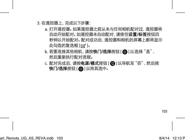 1033.在遥控器上，完成以下步骤：a.打开遥控器。如果遥控器之前从未与任何相机配对过，遥控器将自动开始配对。如遥控器未自动配对，请按住设置/标签按钮四秒钟以开始配对。配对成功后，遥控器和相机的屏幕上都将显示此勾选的复选框 [   ]。b.若要连接其他相机，请按快门/选择按钮 [   ] 以 选 择 “ 是 ”， 然后重新执行配对流程。c. 配 对 完 成 后 ，请 按 电源/模式按钮 [  ] 以 导 航 至“ 否 ”， 然 后 按 快门/选择按钮 [  ] 以将其选中。Smart_Remote_UG_AS_REVA.indb   103 8/4/14   12:13 PM