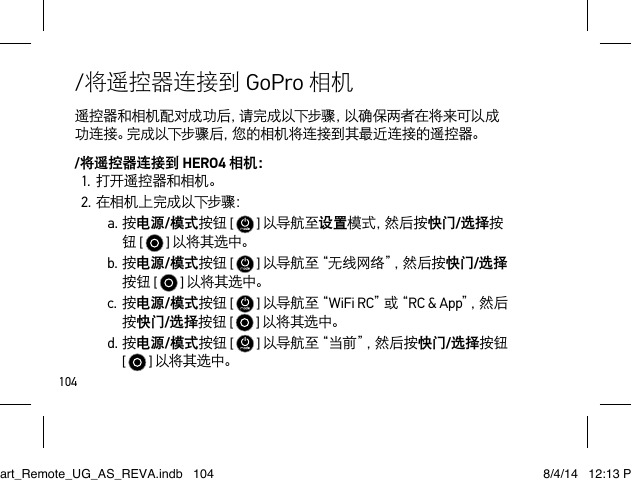 104遥控器和相机配对成功后，请完成以下步骤，以确保两者在将来可以成功连接。完成以下步骤后，您的相机将连接到其最近连接的遥控器。/将遥控器连接到 HERO4 相机：1.打开遥控器和相机。2.在相机上完成以下步骤：a.按电源/模式按钮 [  ] 以导航至设置模 式 ，然 后 按 快门/选择按钮 [  ] 以将其选中。b.按电源/模式按钮 [   ] 以 导 航 至 “ 无 线 网 络 ”，然 后 按 快门/选择按钮 [  ] 以将其选中。c.按电源/模式按钮 [  ] 以 导 航 至“ WiFi RC”或“ RC &amp; App”，然 后按快门/选择按钮 [  ] 以将其选中。d.按电源/模式按钮 [   ] 以 导 航 至“ 当 前 ”，然 后 按 快门/选择按钮  [   ] 以将其选中。/将遥控器连接到 GoPro 相机Smart_Remote_UG_AS_REVA.indb   104 8/4/14   12:13 PM