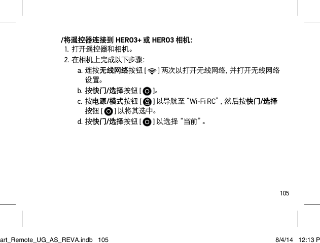 105/将遥控器连接到 HERO3+ 或 HERO3 相机：1.打开遥控器和相机。2.在相机上完成以下步骤：a.连按无线网络按钮 [  ] 两次以打开无线网络，并打开无线网络设置。b.按快门/选择按钮 [  ]。c.按电源/模式按钮 [   ] 以 导 航 至“ Wi-Fi RC”，然 后 按 快门/选择按钮 [  ] 以将其选中。d.按快门/选择按钮 [  ] 以 选 择 “ 当 前 ”。Smart_Remote_UG_AS_REVA.indb   105 8/4/14   12:13 PM