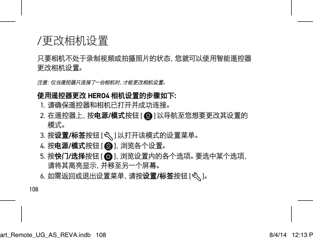 108/更改相机设置只要相机不处于录制视频或拍摄照片的状态，您就可以使用智能遥控器更改相机设置。注意：仅当遥控器只连接了一台相机时，才能更改相机设置。使用遥控器更改 HERO4 相机设置的步骤如下：1.请确保遥控器和相机已打开并成功连接。2.在遥控器上，按电源/模式按钮 [   ] 以导航至您想要更改其设置的模式。3.按设置/标签按钮 [  ] 以打开该模式的设置菜单。4.按电源/模式按钮 [   ]，浏 览 各 个 设 置 。5.按快门/选择按钮 [   ]，浏览设置内的各个选项。要选中某个选项，请将其高亮显示，并移至另一个屏幕。6.如需返回或退出设置菜单，请按设置/标签按钮 [  ]。Smart_Remote_UG_AS_REVA.indb   108 8/4/14   12:13 PM