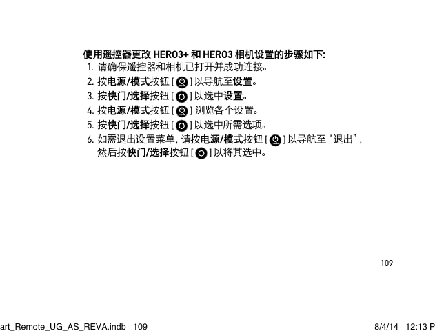 109使用遥控器更改 HERO3+ 和 HERO3 相机设置的步骤如下：1.请确保遥控器和相机已打开并成功连接。2.按电源/模式按钮 [   ] 以导航至设置。3.按快门/选择按钮 [   ] 以选中设置。4.按电源/模式按钮 [   ]浏览各个 设置。5.按快门/选择按钮 [   ] 以选中所需选项。6. 如 需 退 出 设 置 菜 单 ，请 按 电源/模式按钮 [   ] 以导航至“退出”，然后按快门/选择按钮 [  ] 以将其选中。Smart_Remote_UG_AS_REVA.indb   109 8/4/14   12:13 PM