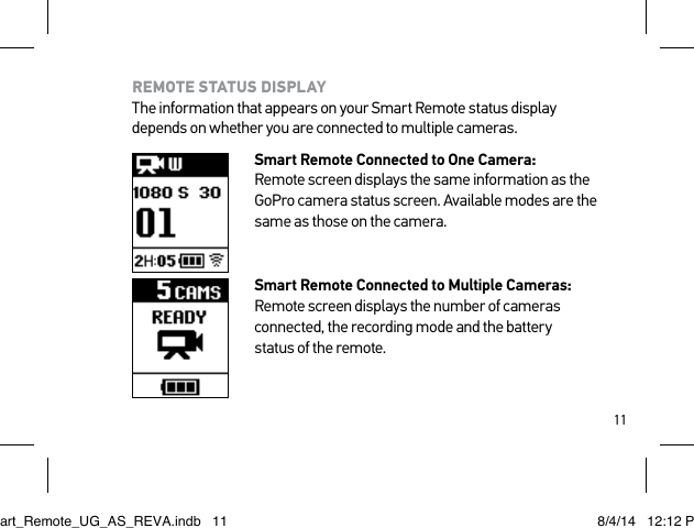 11REMOTE STATUS DISPLAY The information that appears on your Smart Remote status display depends on whether you are connected to multiple cameras.Smart Remote Connected to One Camera: Remote screen displays the same information as the GoPro camera status screen. Available modes are the same as those on the camera.Smart Remote Connected to Multiple Cameras: Remote screen displays the number of cameras connected, the recording mode and the battery  status of the remote. Smart_Remote_UG_AS_REVA.indb   11 8/4/14   12:12 PM