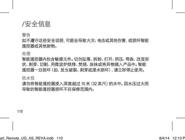 110/安全信息警告 如不遵守这些安全说明，可能会导致火灾、电击或其他伤害，或损坏智能遥控器或其他财物。处理 智能遥控器内包含敏感元件。切勿坠落、拆卸、打开、挤压、弯曲、改变形状 、刺 穿 、切 割 、用 微 波 炉 烘 烤 、焚 烧 、涂 抹 或 将 异 物 插 入 产 品 中 。智 能遥控器一旦损坏（如，发生破裂、刺穿或浸水损坏），请立即停止使用。抗水性 请勿将智能遥控器浸入深度超过 10 米（ 32 英 尺 ）的 水 中 。因 水 压 过 大 而导致的智能遥控器损坏不在保修范围内。Smart_Remote_UG_AS_REVA.indb   110 8/4/14   12:13 PM