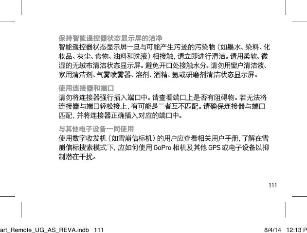 111保持智能遥控器状态显示屏的洁净 智能遥控器状态显示屏一旦与可能产生污迹的污染物（如墨水、染料、化妆品、灰尘、食物、油料和洗液）相接触，请立即进行清洁。请用柔软、微湿的无绒布清洁状态显示屏。避免开口处接触水分。请勿用窗户清洁液、家用清洁剂、气雾喷雾器、溶剂、酒精、氨或研磨剂清洁状态显示屏。使用连接器和端口 请勿将连接器强行插入端口中。请查看端口上是否有阻碍物。若无法将连接器与端口轻松接上，有可能是二者互不匹配。请确保连接器与端口匹配，并将连接器正确插入对应的端口中。与其他电子设备一同使用 使用数字收发机（如雪崩信标机）的用户应查看相关用户手册，了解在雪崩信标搜索模式下，应如何使用 GoPro 相机及其他 GPS 或电子设备以抑制潜在干扰。Smart_Remote_UG_AS_REVA.indb   111 8/4/14   12:13 PM