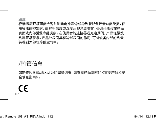 112/监管信息如需查阅国家/地区认证的完整列表，请查看产品随附的《重要产品和安全 信 息 指 南 》。温度 极端温度环境可能会暂时影响电池寿命或导致智能遥控器功能受损。使用智能遥控器时，请避免温度或湿度出现急剧变化，否则可能会在产品表面或内部引发冷凝现象。在使用智能遥控器或充电期间，产品轻微发热属正常现象。产品外表面具有冷却表面的作用，可将设备内部的热量转移到外部较冷的空气中。Smart_Remote_UG_AS_REVA.indb   112 8/4/14   12:13 PM