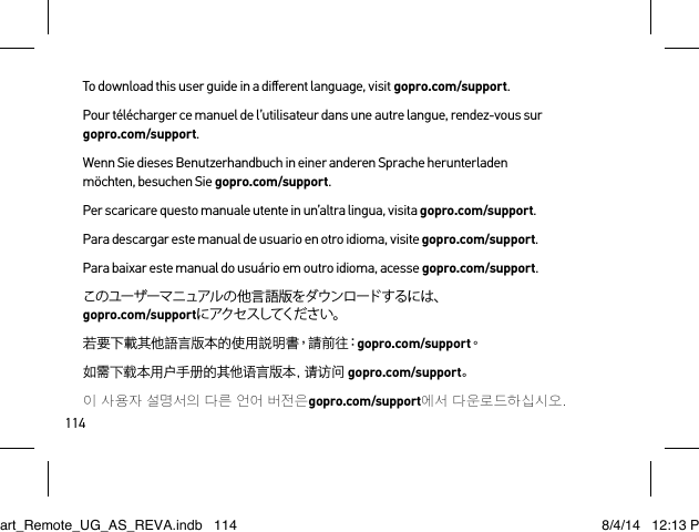 114To download this user guide in a diﬀerent language, visit gopro.com/support.Pour télécharger ce manuel de l’utilisateur dans une autre langue, rendez-vous sur  gopro.com/support. Wenn Sie dieses Benutzerhandbuch in einer anderen Sprache herunterladen möchten, besuchen Sie gopro.com/support. Per scaricare questo manuale utente in un’altra lingua, visita gopro.com/support.Para descargar este manual de usuario en otro idioma, visite gopro.com/support. Para baixar este manual do usuário em outro idioma, acesse gopro.com/support. このユーザーマニュアルの他言語版をダウンロードするには、 gopro.com/supportに アク セ スしてくだ さ い 。若要下載其他語言版本的使用說明書，請前往：gopro.com/support。如需下载本用户手册的其他语言版本，请访问 gopro.com/support。이 사용자 설명서의 다른 언어 버전은gopro.com/support에서 다운로 드하 십시오.Smart_Remote_UG_AS_REVA.indb   114 8/4/14   12:13 PM