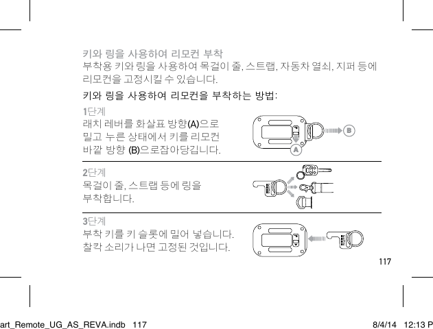 117키와 링을 사용하여 리모컨 부착 부착용 키와 링을 사용하여 목걸이 줄, 스트랩, 자동차 열쇠, 지퍼 등에 리모컨을 고정시킬 수 있습니다. 키와 링을 사용하여 리모컨을 부착하는 방법:1단계래치 레버를 화살표 방향(A)으로 밀고 누른 상태에서 키를 리모컨 바깥 방향 (B)으로잡아당깁니다.2단계목걸이 줄, 스트랩 등에 링을 부착합니다.3단계부착 키를 키 슬롯에 밀어 넣습니다. 찰칵 소리가 나면 고정된 것입니다. ABSmart_Remote_UG_AS_REVA.indb   117 8/4/14   12:13 PM