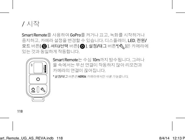 118/ 시작Smart Remote를 사용하여 GoPro를 켜거나 끄고, 녹화를 시작하거나 중지하고, 카메라 설정을 변경할 수 있습니다. 디스플레이, LED, 전원/모드 버튼[   ], 셔터/선택 버튼[   ], 설정/태그 버튼*[   ]은 카메라에 있는 것과 동일하게 작동합니다.Smart Remote는 수심 10m까지 방수됩니다. 그러나 물 속에서는 무선 연결이 작동하지 않아 리모컨과 카메라의 연결이 끊어집니다.  * 설정/태그 버튼은 HERO4 카메라에서만 사용 가능합니다.Smart_Remote_UG_AS_REVA.indb   118 8/4/14   12:13 PM