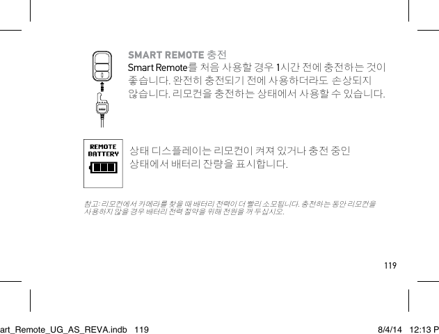 119SMART REMOTE 충전 Smart Remote를 처음 사용할 경우 1시간 전에 충전하는 것이 좋습니다. 완전히 충전되기 전에 사용하더라도 손상되지 않습니다. 리모컨을 충전하는 상태에서 사용할 수 있습니다.상태 디스플레이는 리모컨이 켜져 있거나 충전 중인 상태에서 배터리 잔량을 표시합니다. 참고: 리모컨에서 카메라를 찾을 때 배터리 전력이 더 빨리 소모됩니다. 충전하는 동안 리모컨을 사용하지 않을 경우 배터리 전력 절약을 위해 전원을 꺼 두십시오.Smart_Remote_UG_AS_REVA.indb   119 8/4/14   12:13 PM