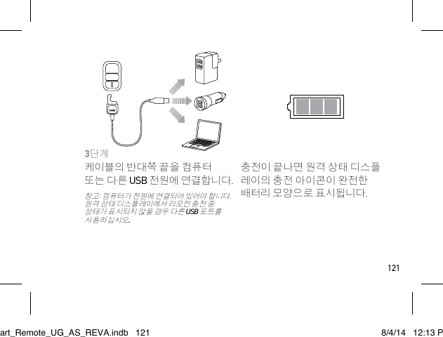 1213단계 케이블의 반대쪽 끝을 컴퓨터 또는 다른 USB 전원에 연결합니다.참고: 컴퓨터가 전원에 연결되어 있어야 합니다. 원격 상태 디스플레이에서 리모컨 충전 중 상태가 표시되지 않을 경우 다른 USB 포트를 사용하십시오.충전이 끝나면 원격 상태 디스플 레이의 충전 아이콘이 완전한 배터리 모양으로 표시됩니다.Smart_Remote_UG_AS_REVA.indb   121 8/4/14   12:13 PM