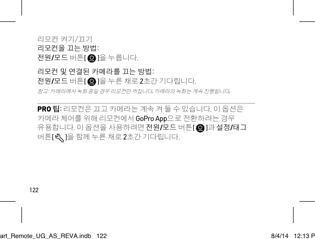 122리모컨 켜기/끄기 리모컨을 끄는 방법: 전원/모드 버튼[   ]을 누릅니다.리모컨 및 연결된 카메라를 끄는 방법: 전원/모드 버튼[   ]을 누른 채로 2초간 기다립니다. 참고: 카메라에서 녹화 중일 경우 리모컨만 꺼집니다. 카메라의 녹화는 계속 진행됩니다.PRO 팁: 리모컨은 끄고 카메라는 계속 켜 둘 수 있습니다. 이 옵션은 카메라 제어를 위해 리모컨에서 GoPro App으로 전환하려는 경우 유용합니다. 이 옵션을 사용하려면 전원/모드 버튼[   ]과 설정/태그 버튼[  ]을 함께 누른 채로 2초간 기다립니다.Smart_Remote_UG_AS_REVA.indb   122 8/4/14   12:13 PM