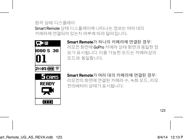 123원격 상태 디스플레이 Smart Remote 상태 디스플레이에 나타나는 정보는 여러 대의 카메라에 연결되어 있는지 여부에 따라 달라집니다.Smart Remote가 하나의 카메라에 연결된 경우: 리모컨 화면에 GoPro 카메라 상태 화면과 동일한 정 보가 표시됩니다. 이용 가능한 모드는 카메라상의 모드와 동일합니다.Smart Remote가 여러 대의 카메라 에 연결된 경우: 리모컨의 화면에 연결된 카메라 수, 녹화 모드, 리모 컨의배터리 상태가 표시됩니다. Smart_Remote_UG_AS_REVA.indb   123 8/4/14   12:13 PM