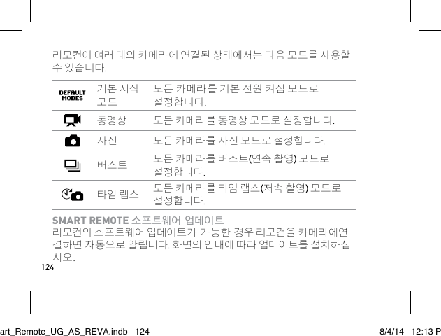 124리모컨이 여러 대의 카메라에 연결된 상태에서는 다음 모드를 사용할 수 있습니다.기본 시작 모드모든 카메라를 기본 전원 켜짐 모드로 설정합니다.동영상 모든 카메라를 동영상 모드로 설정합니다.사진 모든 카메라를 사진 모드로 설정합니다.버스트 모든 카메라를 버스트(연속 촬영) 모드로 설정합니다.타임 랩스 모든 카메라를 타임 랩스(저속 촬영) 모드로 설정합니다.SMART REMOTE 소프트웨어 업데이트 리모컨의 소프트웨어 업데이트가 가능한 경우 리모컨을 카메라에연 결하면 자동으로 알립니다. 화면의 안내에 따라 업데이트를 설치하십 시오. Smart_Remote_UG_AS_REVA.indb   124 8/4/14   12:13 PM