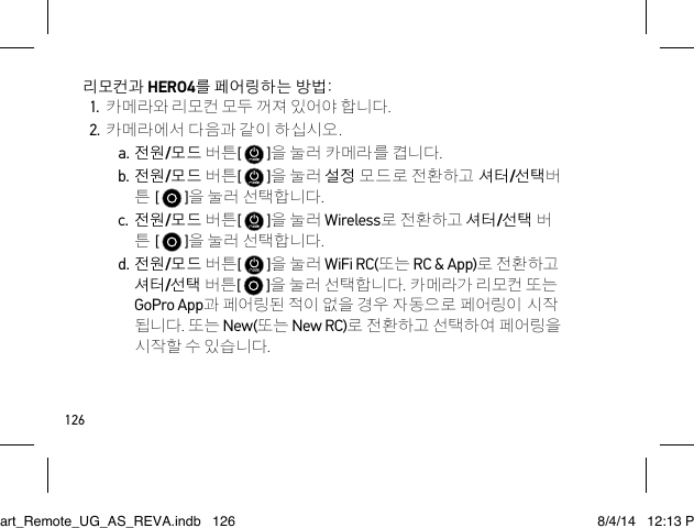 126리모컨과 HERO4를 페어링하는 방법:1. 카메라와 리모컨 모두 꺼져 있어야 합니다.2. 카메라에서 다음과 같이 하십시오.a. 전원/모드 버튼[   ]을 눌러 카메라를 켭니다.b. 전원/모드 버튼[   ]을 눌러 설정 모드로 전환하고 셔터/선택버 튼 [   ]을 눌러 선택합니다.c. 전원/모드 버튼[   ]을 눌러 Wireless로 전환하고 셔터/선택 버 튼 [   ]을 눌러 선택합니다.d. 전원/모드 버튼[   ]을 눌러 WiFi RC(또는 RC &amp; App)로 전환하고 셔터/선택 버튼[   ]을 눌러 선택합니다. 카메라가 리모컨 또는 GoPro App과 페어링된 적이 없을 경우 자동으로 페어링이 시작 됩니다. 또는 New(또는 New RC)로 전환하고 선택하여 페어링을 시작할 수 있습니다.Smart_Remote_UG_AS_REVA.indb   126 8/4/14   12:13 PM