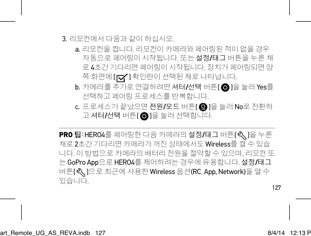 1273. 리모컨에서 다음과 같이 하십시오.a. 리모컨을 켭니다. 리모컨이 카메라와 페어링된 적이 없을 경우 자동으로 페어링이 시작됩니다. 또는 설정/태그 버튼을 누른 채 로 4초간 기다리면 페어링이 시작됩니다. 장치가 페어링되면 양 쪽 화면에 [   ] 확인란이 선택된 채로 나타납니다.b. 카메라를 추가로 연결하려면 셔터/선택 버튼[   ]을 눌러 Yes를 선택하고 페어링 프로세스를 반복합니다. c. 프로세스가 끝났으면 전원/모드 버튼[   ]을 눌러 No로 전환하 고 셔터/선택 버튼[   ]을 눌러 선택합니다.PRO 팁: HERO4를 페어링한 다음 카메라의 설정/태그 버튼[   ]을 누른 채로 2초간 기다리면 카메라가 꺼진 상태에서도 Wireless를 켤 수 있습 니다. 이 방법으로 카메라의 배터리 전원을 절약할 수 있으며, 리모컨 또 는 GoPro App으로 HERO4를 제어하려는 경우에 유용합니다. 설정/태그 버튼[  ]으로 최근에 사용한 Wireless 옵션(RC, App, Network)을 열 수 있습니다.Smart_Remote_UG_AS_REVA.indb   127 8/4/14   12:13 PM