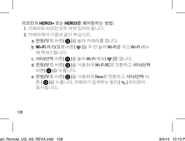 128리모컨과 HERO3+ 또는 HERO3를 페어링하는 방법:1. 카메라와 리모컨 모두 꺼져 있어야 합니다.2. 카메라에서 다음과 같이 하십시오.a. 전원/모드 버튼[   ]을 눌러 카메라를 켭니다.b. Wi-Fi 켜기/끄기 버튼[   ]을 두 번 눌러 Wi-Fi를 켜고 Wi-Fi 메뉴 에 액세스합니다.c. 셔터/선택 버튼[   ]을 눌러 Wi-Fi 메뉴[   ]를 엽니다.d. 전원/모드 버튼[   ]을 사용하여 Wi-Fi RC로 전환하고 셔터/선택 버튼[   ]을 누릅니다.e. 전원/모드 버튼[   ]을 사용하여 New로 전환하고 셔터/선택 버 튼 [   ]을 누릅니다. 카메라가 검색하는 동안 [   ] 아이콘이 표시됩니다.Smart_Remote_UG_AS_REVA.indb   128 8/4/14   12:13 PM