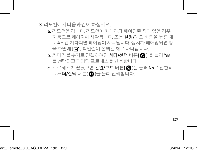 1293. 리모컨에서 다음과 같이 하십시오.a. 리모컨을 켭니다. 리모컨이 카메라와 페어링된 적이 없을 경우  자동으로 페어링이 시작됩니다. 또는 설정/태그 버튼을 누른 채 로 4초간 기다리면 페어링이 시작됩니다. 장치가 페어링되면 양 쪽 화면에 [   ] 확인란이 선택된 채로 나타납니다. b. 카메라를 추가로 연결하려면 셔터/선택 버튼[   ] 을 눌러 Yes 를 선택하고 페어링 프로세스를 반복합니다.c. 프로세스가 끝났으면 전원/모드 버튼[   ]을 눌러 No로 전환하 고 셔터/선택 버튼[   ]을 눌러 선택합니다.Smart_Remote_UG_AS_REVA.indb   129 8/4/14   12:13 PM