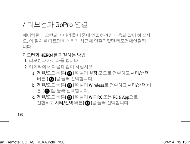 130페어링한 리모컨과 카메라를 나중에 연결하려면 다음과 같이 하십시 오. 이 절차를 따르면 카메라가 최근에 연결되었던 리모컨에연결됩 니다.리모컨과 HERO4를 연결하는 방법:1. 리모컨과 카메라를 켭니다.2. 카메라에서 다음과 같이 하십시오.a. 전원/모드 버튼[   ]을 눌러 설정 모드로 전환하고 셔터/선택 버튼 [   ]을 눌러 선택합니다.b. 전원/모드 버튼[   ]을 눌러 Wireless로 전환하고 셔터/선택 버 튼 [   ]을 눌러 선택합니다.c. 전원/모드 버튼[   ]을 눌러 WiFi RC 또는 RC &amp; App으로 전환하고 셔터/선택 버튼[   ]을 눌러 선택합니다./ 리모컨과 GoPro 연결Smart_Remote_UG_AS_REVA.indb   130 8/4/14   12:13 PM