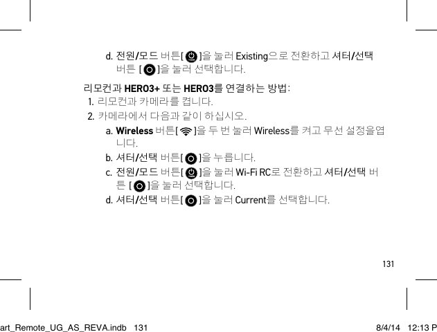 131d. 전원/모드 버튼[   ]을 눌러 Existing으로 전환하고 셔터/선택 버튼 [   ]을 눌러 선택합니다.리모컨과 HERO3+ 또는 HERO3를 연결하는 방법:1. 리모컨과 카메라를 켭니다.2. 카메라에서 다음과 같이 하십시오.a. Wireless 버튼[   ]을 두 번 눌러 Wireless를 켜고 무선 설정을엽 니다.b. 셔터/선택 버튼[   ]을 누릅니다.c. 전원/모드 버튼[   ]을 눌러 Wi-Fi RC로 전환하고 셔터/선택 버 튼 [   ]을 눌러 선택합니다.d. 셔터/선택 버튼[   ]을 눌러 Current를 선택합니다.Smart_Remote_UG_AS_REVA.indb   131 8/4/14   12:13 PM