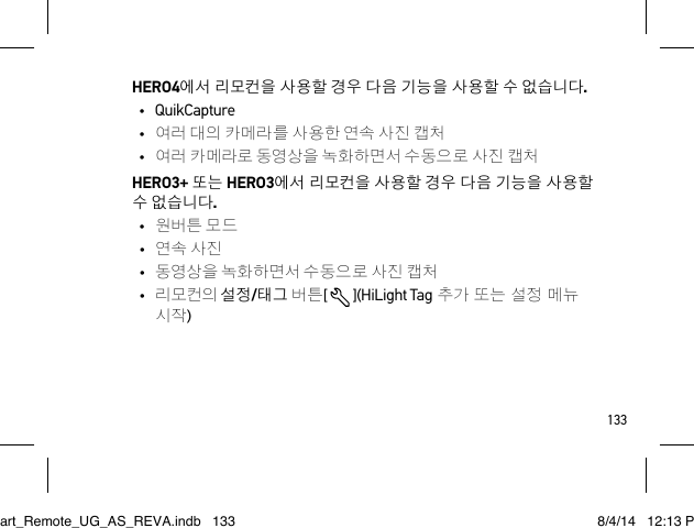 133HERO4에서 리모컨을 사용할 경우 다음 기능을 사용할 수 없습니다.• QuikCapture•  여러 대의 카메라를 사용한 연속 사진 캡처•  여러 카메라로 동영상을 녹화하면서 수동으로 사진 캡처HERO3+ 또는 HERO3에서 리모컨을 사용할 경우 다음 기능을 사용할 수 없습니다.•  원버튼 모드•  연속 사진•  동영상을 녹화하면서 수동으로 사진 캡처•  리모컨의 설정/태그 버튼[  ](HiLight Tag 추가 또는 설정 메뉴 시작)Smart_Remote_UG_AS_REVA.indb   133 8/4/14   12:13 PM