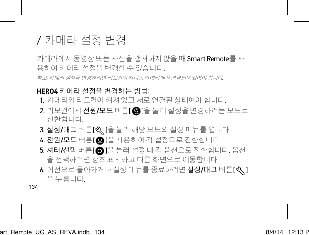 134/ 카메라 설정 변경카메라에서 동영상 또는 사진을 캡처하지 않을 때 Smart Remote를 사 용하여 카메라 설정을 변경할 수 있습니다. 참고: 카메라 설정을 변경하려면 리모컨이 하나의 카메라에만 연결되어 있어야 합니다.HERO4 카메라 설정을 변경하는 방법:1. 카메라와 리모컨이 켜져 있고 서로 연결된 상태여야 합니다.2. 리모컨에서 전원/모드 버튼[   ]을 눌러 설정을 변경하려는 모드로 전환합니다.3. 설정/태그 버튼[  ]을 눌러 해당 모드의 설정 메뉴를 엽니다.4. 전원/모드 버튼[   ]을 사용하여 각 설정으로 전환합니다.5. 셔터/선택 버튼[   ]을 눌러 설정 내 각 옵션으로 전환합니다. 옵션 을 선택하려면 강조 표시하고 다른 화면으로 이동합니다. 6. 이전으로 돌아가거나 설정 메뉴를 종료하려면 설정/태그 버튼[  ] 을 누릅니다.Smart_Remote_UG_AS_REVA.indb   134 8/4/14   12:13 PM