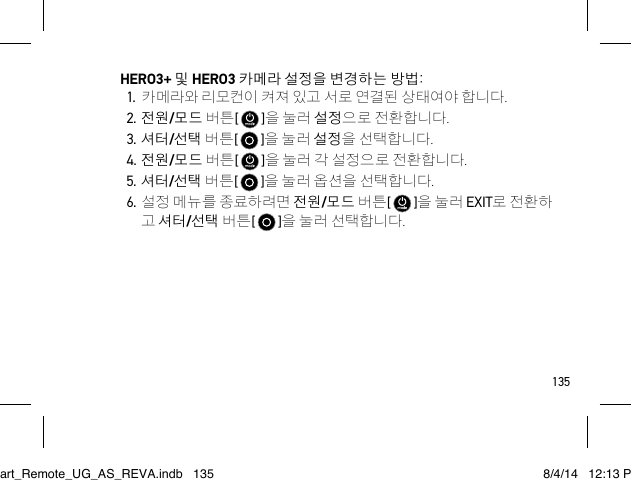 135HERO3+ 및 HERO3 카메라 설정을 변경하는 방법:1. 카메라와 리모컨이 켜져 있고 서로 연결된 상태여야 합니다.2. 전원/모드 버튼[   ]을 눌러 설정으로 전환합니다.3. 셔터/선택 버튼[   ]을 눌러 설정을 선택합니다.4. 전원/모드 버튼[   ]을 눌러 각 설정으로 전환합니다.5. 셔터/선택 버튼[   ]을 눌러 옵션을 선택합니다.6. 설정 메뉴를 종료하려면 전원/모드 버튼[   ]을 눌러 EXIT로 전환하 고 셔터/선택 버튼[   ]을 눌러 선택합니다.Smart_Remote_UG_AS_REVA.indb   135 8/4/14   12:13 PM