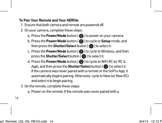 14To Pair Your Remote and Your HERO4:1.  Ensure that both camera and remote are powered oﬀ.2.  On your camera, complete these steps:a.  Press the Power/Mode button [   ] to power on your camera.b.  Press the Power/Mode button [   ] to cycle to Setup mode, and then press the Shutter/Select button [   ] to select it.c.  Press the Power/Mode button [   ] to cycle to Wireless, and then press the Shutter/Select button [   ] to select it.d.  Press the Power/Mode button [   ] to cycle to WiFi RC (or RC &amp; App), and then press the Shutter/Select button [   ] to select it. If the camera was never paired with a remote or the GoPro App, it automatically begins pairing. Otherwise, cycle to New (or New RC) and select it to begin pairing.3.  On the remote, complete these steps:a.  Power on the remote. If the remote was never paired with a Smart_Remote_UG_AS_REVA.indb   14 8/4/14   12:12 PM