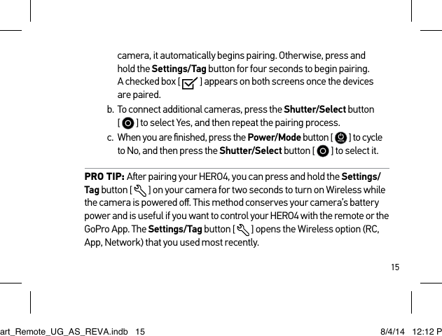 15camera, it automatically begins pairing. Otherwise, press and  hold the Settings/Tag button for four seconds to begin pairing.  A checked box [   ] appears on both screens once the devices are paired.b.  To connect additional cameras, press the Shutter/Select button  [   ] to select Yes, and then repeat the pairing process. c.  When you are ﬁnished, press the Power/Mode button [   ] to cycle to No, and then press the Shutter/Select button [   ] to select it.PRO TIP: Aer pairing your HERO4, you can press and hold the Settings/Tag button [  ] on your camera for two seconds to turn on Wireless while the camera is powered oﬀ. This method conserves your camera’s battery power and is useful if you want to control your HERO4 with the remote or the GoPro App. The Settings/Tag button [  ] opens the Wireless option (RC, App, Network) that you used most recently.Smart_Remote_UG_AS_REVA.indb   15 8/4/14   12:12 PM