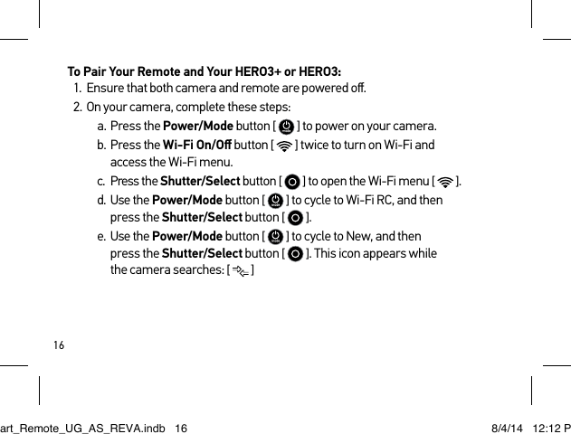 16To Pair Your Remote and Your HERO3+ or HERO3:1.  Ensure that both camera and remote are powered oﬀ.2.  On your camera, complete these steps:a.  Press the Power/Mode button [   ] to power on your camera.b.  Press the Wi-Fi On/Oﬀ button [   ] twice to turn on Wi-Fi and access the Wi-Fi menu.c.  Press the Shutter/Select button [   ] to open the Wi-Fi menu [   ].d.  Use the Power/Mode button [   ] to cycle to Wi-Fi RC, and then press the Shutter/Select button [   ].e.  Use the Power/Mode button [   ] to cycle to New, and then  press the Shutter/Select button [   ]. This icon appears while  the camera searches: [  ]Smart_Remote_UG_AS_REVA.indb   16 8/4/14   12:12 PM