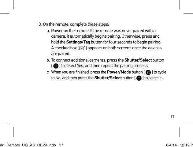 173.  On the remote, complete these steps:a.  Power on the remote. If the remote was never paired with a camera, it automatically begins pairing. Otherwise, press and  hold the Settings/Tag button for four seconds to begin pairing.  A checked box [   ] appears on both screens once the devices  are paired. b.  To connect additional cameras, press the Shutter/Select button  [   ] to select Yes, and then repeat the pairing process.c.  When you are ﬁnished, press the Power/Mode button [   ] to cycle to No, and then press the Shutter/Select button [  ] to select it.Smart_Remote_UG_AS_REVA.indb   17 8/4/14   12:12 PM