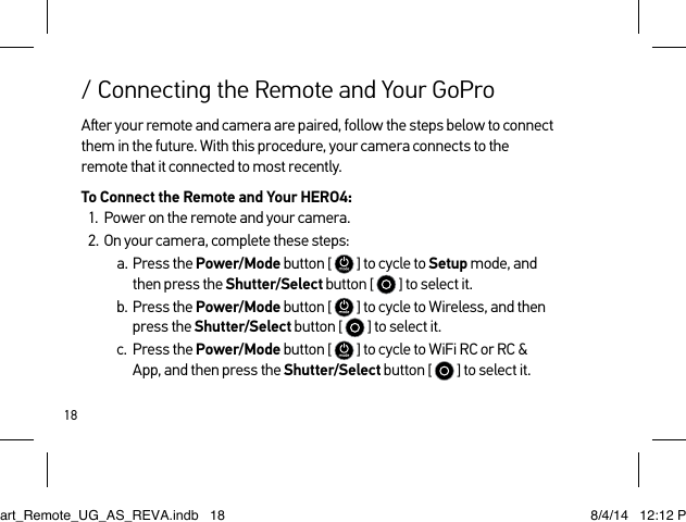 18Aer your remote and camera are paired, follow the steps below to connect them in the future. With this procedure, your camera connects to the remote that it connected to most recently.To Connect the Remote and Your HERO4:1.  Power on the remote and your camera.2.  On your camera, complete these steps:a.  Press the Power/Mode button [  ] to cycle to Setup mode, and then press the Shutter/Select button [  ] to select it.b.  Press the Power/Mode button [   ] to cycle to Wireless, and then press the Shutter/Select button [  ] to select it.c.  Press the Power/Mode button [   ] to cycle to WiFi RC or RC &amp; App, and then press the Shutter/Select button [  ] to select it./ Connecting the Remote and Your GoProSmart_Remote_UG_AS_REVA.indb   18 8/4/14   12:12 PM