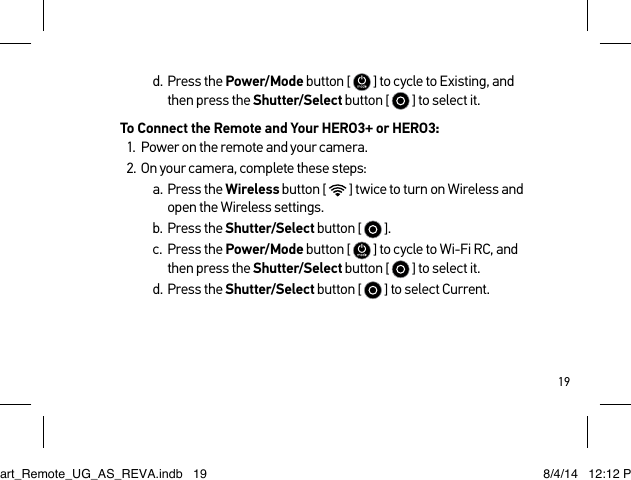 19d.  Press the Power/Mode button [   ] to cycle to Existing, and  then press the Shutter/Select button [  ] to select it.To Connect the Remote and Your HERO3+ or HERO3:1.  Power on the remote and your camera.2.  On your camera, complete these steps:a.  Press the Wireless button [  ] twice to turn on Wireless and  open the Wireless settings.b.  Press the Shutter/Select button [  ].c.  Press the Power/Mode button [   ] to cycle to Wi-Fi RC, and  then press the Shutter/Select button [  ] to select it.d.  Press the Shutter/Select button [  ] to select Current.Smart_Remote_UG_AS_REVA.indb   19 8/4/14   12:12 PM