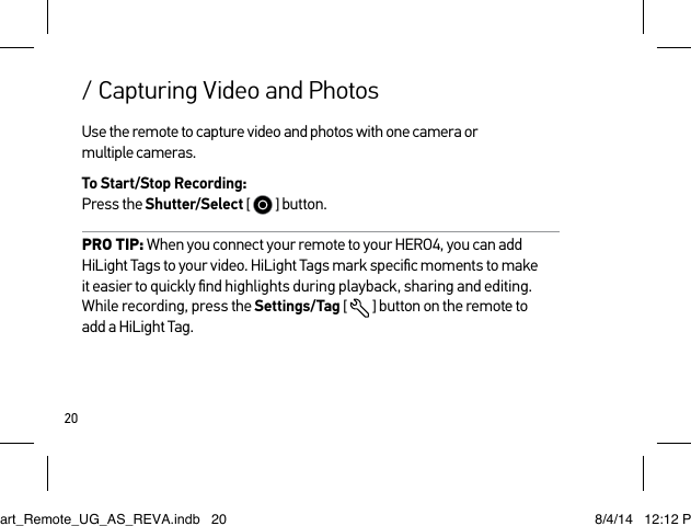 20/ Capturing Video and PhotosUse the remote to capture video and photos with one camera or  multiple cameras.To Start/Stop Recording: Press the Shutter/Select [   ] button.PRO TIP: When you connect your remote to your HERO4, you can add HiLight Tags to your video. HiLight Tags mark speciﬁc moments to make it easier to quickly ﬁnd highlights during playback, sharing and editing. While recording, press the Settings/Tag [  ] button on the remote to  add a HiLight Tag. Smart_Remote_UG_AS_REVA.indb   20 8/4/14   12:12 PM