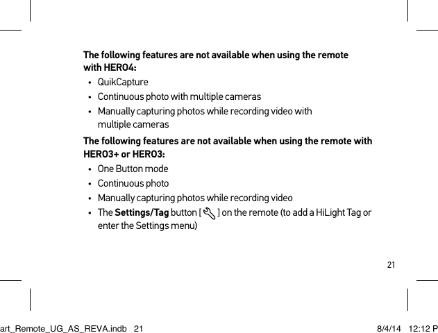 21The following features are not available when using the remote  with HERO4:•  QuikCapture•  Continuous photo with multiple cameras•  Manually capturing photos while recording video with  multiple camerasThe following features are not available when using the remote with HERO3+ or HERO3:•  One Button mode•  Continuous photo•  Manually capturing photos while recording video•  The Settings/Tag button [  ] on the remote (to add a HiLight Tag or enter the Settings menu)Smart_Remote_UG_AS_REVA.indb   21 8/4/14   12:12 PM