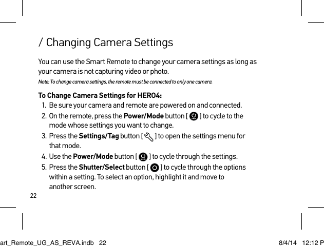 22/ Changing Camera SettingsYou can use the Smart Remote to change your camera settings as long as your camera is not capturing video or photo. Note: To change camera settings, the remote must be connected to only one camera.To Change Camera Settings for HERO4:1.  Be sure your camera and remote are powered on and connected.2.  On the remote, press the Power/Mode button [   ] to cycle to the  mode whose settings you want to change.3.  Press the Settings/Tag button [  ] to open the settings menu for  that mode.4.  Use the Power/Mode button [   ] to cycle through the settings.5.  Press the Shutter/Select button [   ] to cycle through the options within a setting. To select an option, highlight it and move to  another screen. Smart_Remote_UG_AS_REVA.indb   22 8/4/14   12:12 PM