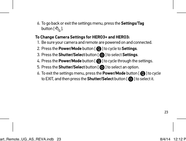 236.  To go back or exit the settings menu, press the Settings/Tag  button [  ].To Change Camera Settings for HERO3+ and HERO3:1.  Be sure your camera and remote are powered on and connected.2.  Press the Power/Mode button [   ] to cycle to Settings.3.  Press the Shutter/Select button [   ] to select Settings.4.  Press the Power/Mode button [   ] to cycle through the settings.5.  Press the Shutter/Select button [   ] to select an option.6.  To exit the settings menu, press the Power/Mode button [   ] to cycle to EXIT, and then press the Shutter/Select button [  ] to select it.Smart_Remote_UG_AS_REVA.indb   23 8/4/14   12:12 PM