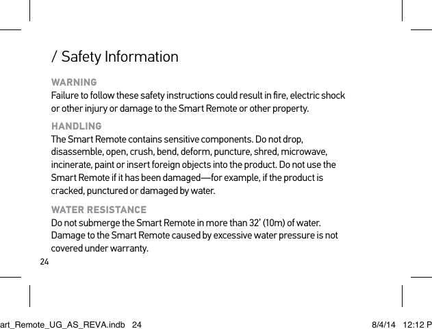 24/ Safety InformationWARNING Failure to follow these safety instructions could result in ﬁre, electric shock or other injury or damage to the Smart Remote or other property.HANDLING The Smart Remote contains sensitive components. Do not drop, disassemble, open, crush, bend, deform, puncture, shred, microwave, incinerate, paint or insert foreign objects into the product. Do not use the Smart Remote if it has been damaged—for example, if the product is cracked, punctured or damaged by water.WATER RESISTANCE Do not submerge the Smart Remote in more than 32’ (10m) of water. Damage to the Smart Remote caused by excessive water pressure is not covered under warranty.Smart_Remote_UG_AS_REVA.indb   24 8/4/14   12:12 PM