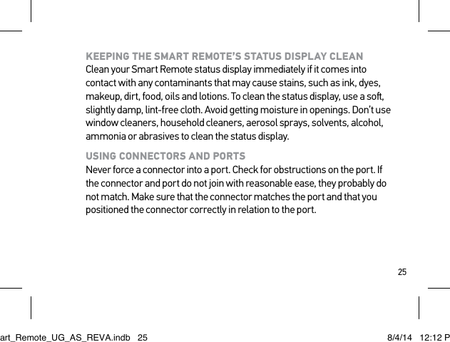 25KEEPING THE SMART REMOTE’S STATUS DISPLAY CLEAN Clean your Smart Remote status display immediately if it comes into contact with any contaminants that may cause stains, such as ink, dyes, makeup, dirt, food, oils and lotions. To clean the status display, use a so, slightly damp, lint-free cloth. Avoid getting moisture in openings. Don’t use window cleaners, household cleaners, aerosol sprays, solvents, alcohol, ammonia or abrasives to clean the status display.USING CONNECTORS AND PORTS Never force a connector into a port. Check for obstructions on the port. If the connector and port do not join with reasonable ease, they probably do not match. Make sure that the connector matches the port and that you positioned the connector correctly in relation to the port.Smart_Remote_UG_AS_REVA.indb   25 8/4/14   12:12 PM