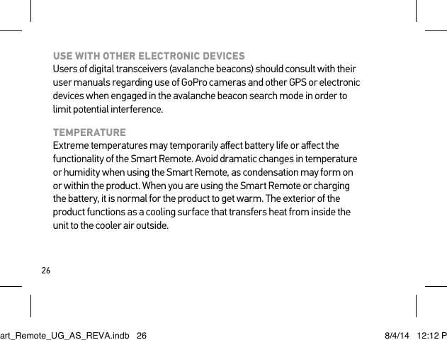 26USE WITH OTHER ELECTRONIC DEVICES Users of digital transceivers (avalanche beacons) should consult with their user manuals regarding use of GoPro cameras and other GPS or electronic devices when engaged in the avalanche beacon search mode in order to limit potential interference.TEMPERATURE Extreme temperatures may temporarily aﬀect battery life or aﬀect the functionality of the Smart Remote. Avoid dramatic changes in temperature or humidity when using the Smart Remote, as condensation may form on or within the product. When you are using the Smart Remote or charging the battery, it is normal for the product to get warm. The exterior of the product functions as a cooling surface that transfers heat from inside the unit to the cooler air outside.Smart_Remote_UG_AS_REVA.indb   26 8/4/14   12:12 PM