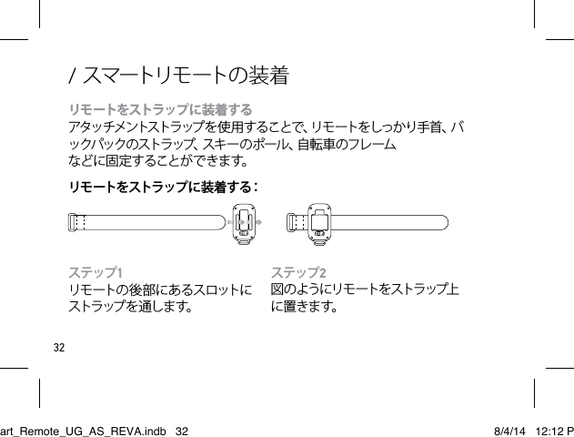 32ステップ2図 の よ う にリ モ ート を スト ラ ップ上に置きます。 ステップ1リモ ート の 後 部 に あ る ス ロ ットに スト ラ ップ を 通 し ま す。/ スマートリモートの 装 着リモートをストラップに装着する アタッチメントストラップを使 用することで、リモートをしっかり手首、バックパックのストラップ、スキーのポール、自転車のフレームなど に 固 定 する こと が で きま す。リモートをストラップに装着する：Smart_Remote_UG_AS_REVA.indb   32 8/4/14   12:12 PM