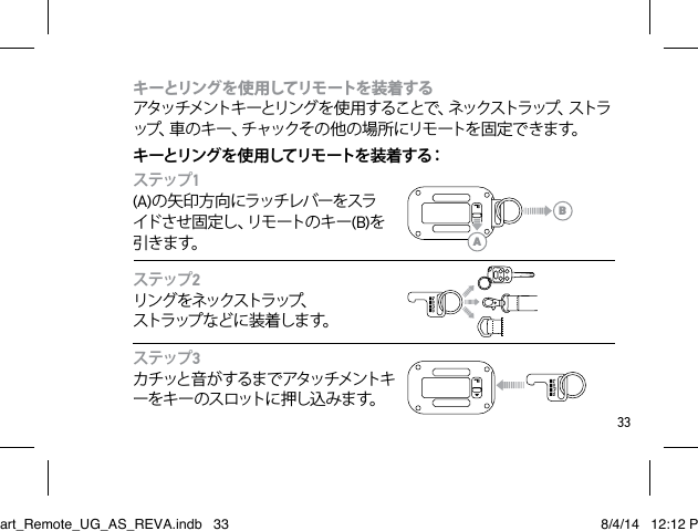 33キーとリングを使 用してリモートを装着する  アタッチメントキ ーとリング を 使 用 することで、ネックストラップ、ストラップ、車のキー、チャックその他の場所にリモートを固定できます。 キ ーとリング を 使 用してリモ ートを 装 着 する：ステップ1(A)の矢印方向にラッチレバーをスライ ド さ せ 固 定 し 、リ モ ー ト の キ ー (B)を引きま す。ステップ2リング をネックストラップ、  スト ラ ップ な ど に 装 着 し ま す。ステップ3カチッと音がするまでアタッチメントキー を キ ー の ス ロット に 押 し込 み ま す。  ABSmart_Remote_UG_AS_REVA.indb   33 8/4/14   12:12 PM