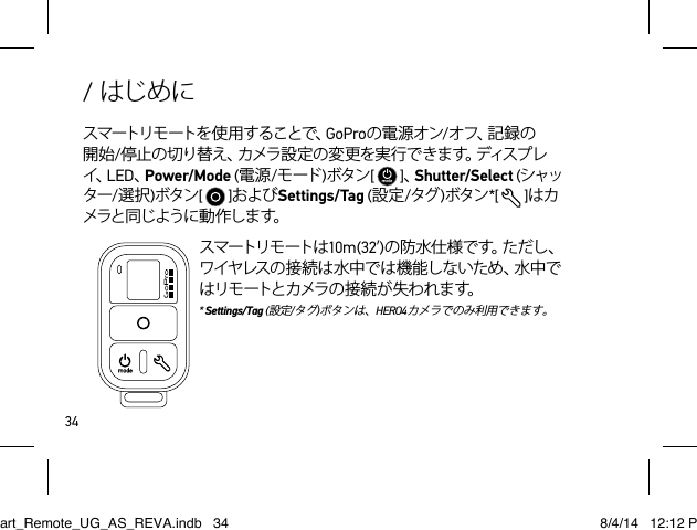 34/ はじめにスマートリモ ートを 使 用 することで、GoProの電源オン/オ フ 、記 録 の開始/停 止 の 切 り 替 え 、カ メ ラ 設 定 の 変 更 を 実 行 で き ま す 。デ ィ ス プ レイ、LED、Power/Mode (電源/モード )ボタン[   ]、Shutter/Select (シャッター/選択)ボタン[   ]およびSettings/Tag (設定/タグ )ボタン*[   ]はカメラと同じように動作します。スマートリモートは 10m  ( 3 2 ’)の 防 水 仕 様 で す 。た だ し 、ワイヤレスの接続は水中では機能しないため、水中ではリモートとカメラの接続が失われます。  * Settings/Tag (設定/タグ)ボタンは、HERO4カメラでのみ利用できます。Smart_Remote_UG_AS_REVA.indb   34 8/4/14   12:12 PM