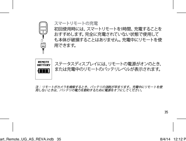 35スマートリモ ートの 充電  初 回 使 用 時 に は 、スマートリモ ートを1時 間 、充 電 す る こ と をおすすめします。完全に充電されていない状態で使用しても本体が破損することはありません。充電中にリモートを使用 で きま す。ステ ー タスディス プレ イ に は 、リ モ ー ト の 電 源 が オ ン の と き 、または充電中のリモートのバッテリレベルが表示されます。 注： リモートがカメラを検索するとき、バッテリの消耗が早まります。充電中にリモートを使用しないときは、バッテリの電力を節約するために電源をオフにしてください。Smart_Remote_UG_AS_REVA.indb   35 8/4/14   12:12 PM