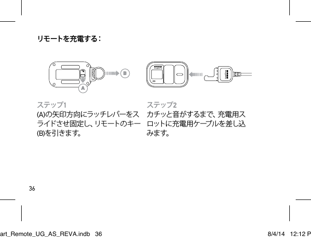 36リモ ートを 充 電 す る：ステップ2カチッと音がするまで、充電用スロ ット に 充 電 用 ケ ーブ ル を 差 し 込みます。ステップ1(A)の矢印方向にラッチレバーをスラ イ ド さ せ 固 定 し 、リ モ ー ト の キ ー(B)を 引きます。ABSmart_Remote_UG_AS_REVA.indb   36 8/4/14   12:12 PM