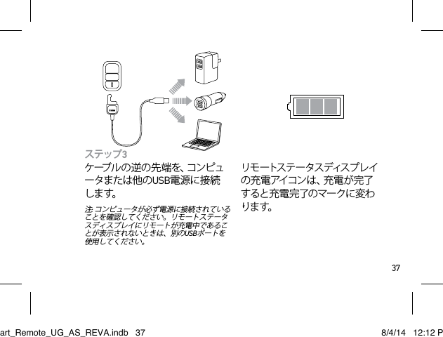 37ステップ3 ケーブルの逆の先端を、コンピュータまたは他のUSB電源に接続します。注: コンピュータが必ず電源に接続されていることを確認してください。リモートステータスディスプレイにリモートが充電中であることが表示されないときは、別のUSBポートを使用してください。リモ ートス テ ー タスディス プ レイの充電アイコンは、充電が完了すると充 電 完了のマークに変わります。Smart_Remote_UG_AS_REVA.indb   37 8/4/14   12:12 PM