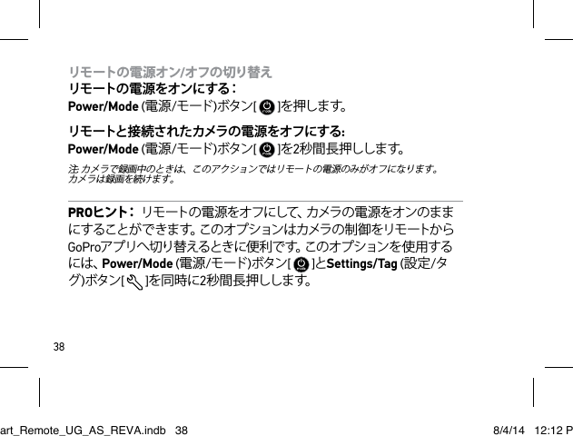 38リモートの電源オン/オフの切り替え リモートの電源をオンにする： Power/Mode (電源/モード )ボタン[   ]を押しま す。リモートと接続されたカメラの電源をオフにする: Power/Mode (電源/モード )ボタン[   ]を2秒 間 長 押しし ます。注: カメラで録画中のときは、このアクションではリモートの電源のみがオフになります。  カメラは録画を続けます。PROヒ ン ト：  リモートの電源をオフにして、カメラの電源をオンのままにすることができます。このオプションはカメラの制御をリモートからGoProアプリへ切り替えるときに便利です。このオプションを使用するには、Power/Mode (電源/モード )ボタン[   ]とSettings/Tag (設定/タグ)ボタン[  ]を同時に2秒 間 長 押しし ます。Smart_Remote_UG_AS_REVA.indb   38 8/4/14   12:12 PM